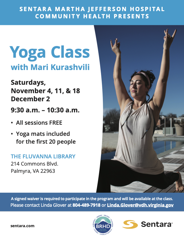 Sentara Martha Jefferson Hospital Presents: Yoga Class with Mari Kurashvili. Saturdays, November 4, 11, & 18 and December 2 from 9:30-10:30am. All sessions free. Yoga mats included for the first 20 people. Location: the Fluvanna Library, 214 Commons Blvd, Palmyra VA 22963. A signed waiver is required to participate in the program and will be available at the class. Please contact Linda Glover at 804-489-7918 or Linda.Glover@vdh.virginia.gov. Sentara.com.