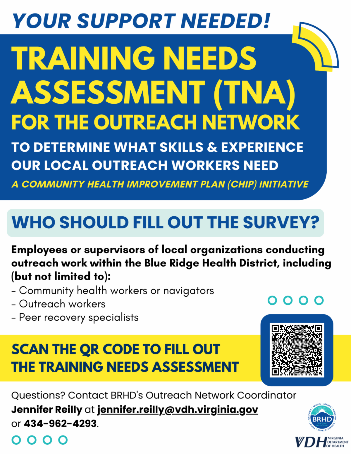- You support needed! Training needs assessment (TNA) for the outreach network to determine what skills and experience our local outreach workers need. A Community Health Improvement Plan (CHIP) initiative. Who should fill out the survey? Employees or supervisors of local organizations conducting outreach work within the Blue Ridge Health District, including (but not limited to): community health workers or navigators, outreach workers, and peer recovery specialists. Scan the QR code to fill out the TNA. Questions? Contact BRHD’s Outreach Network Coordinator Jennifer Reilly at jennifer.reilly@vdh.virginia.gov or 434-962-4293.