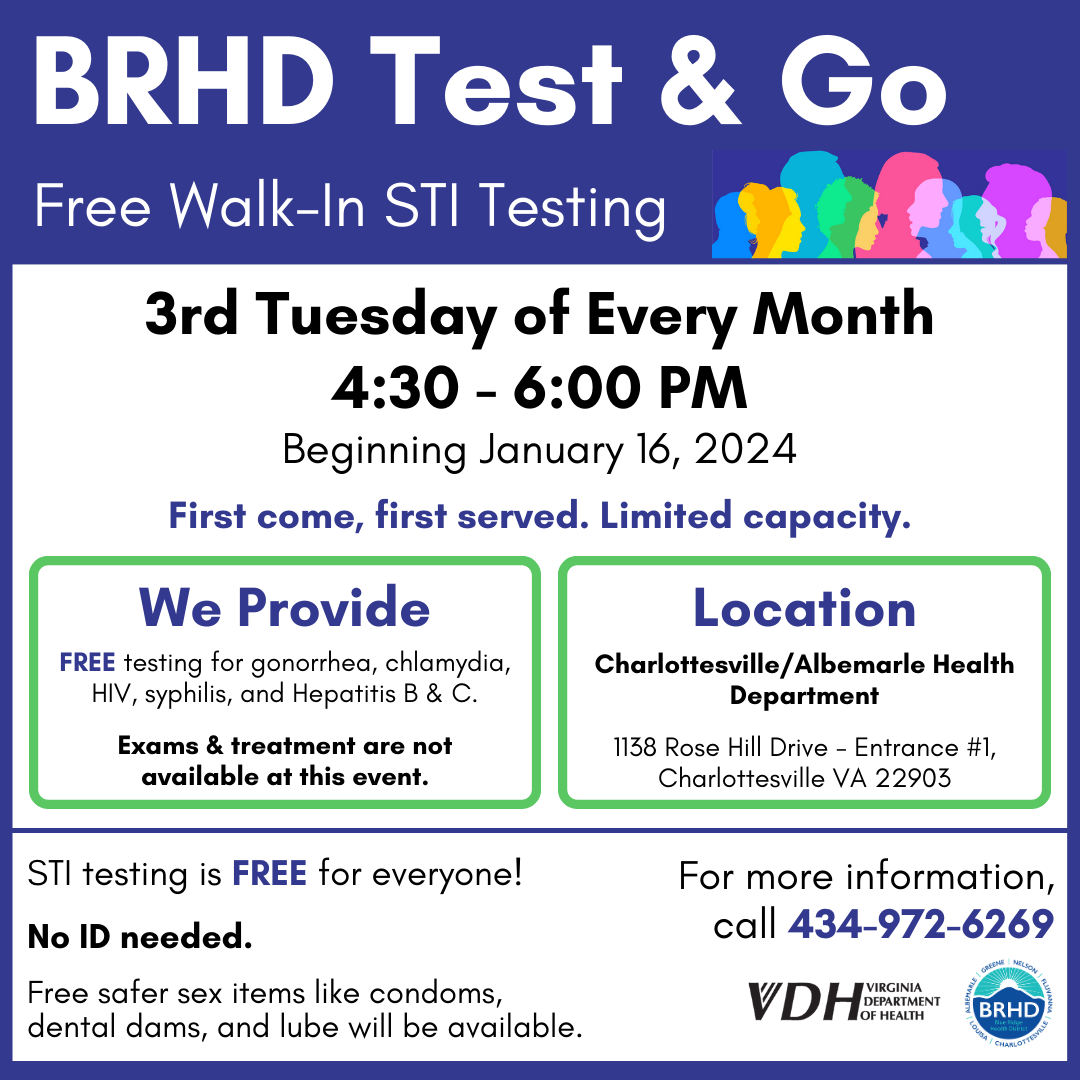 BRHD Test & Go. Free Walk-in STI Testing. 3rd Tuesday of every month from 4;30 - 6:00 PM beginning January 16, 2024. First come, first served. Limited capacity. We provide free testing for gonorrhea, chlamydia, HIV, syphilis, and Hepatitis B & C. Exams and treatment are not available at this event. Location: Charlottesville/Albemarle Health Department. 1138 Rose Hill Drive Entrance #1, Charlottesville VA 22903. STI testing is free for everyone! No ID needed. Free safer sex items like condoms, dental dams, and lube will be available. For more information, call 434-972-6269.