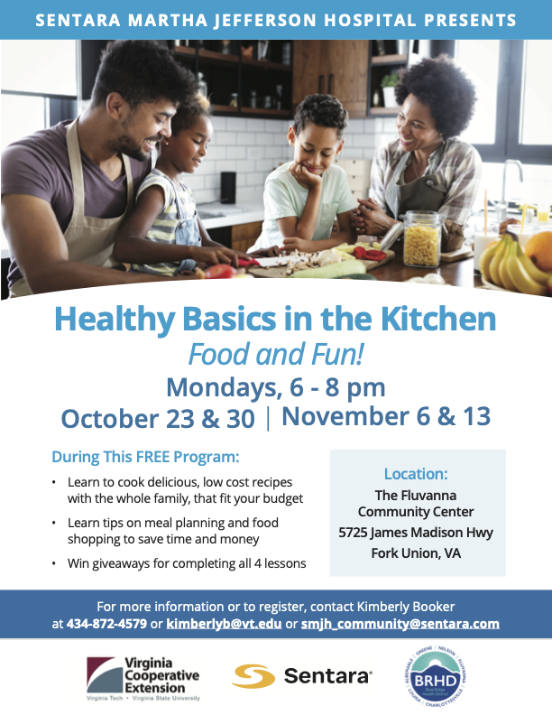 Sentara Martha Jefferson Hospital Presents: Healthy Basics in the Kitchen. Food and fun! Mondays, 6-8 PM. October 23 & 30, November 6 & 13. During this FREE program: learn to cook delicious, low cost recipes with the whole family, that fit your budget. Learn tips on meal planning and food shopping to save time and money. Win giveaways for completing all 4 lessons. Location: the Fluvanna Community Center. 5725 James Madison Hwy, Fork Union VA. For more information or to register, contact Kimberly Booker at 434-872-4579 or kimberlyb@vt.edu or smjh_community@sentara.com.