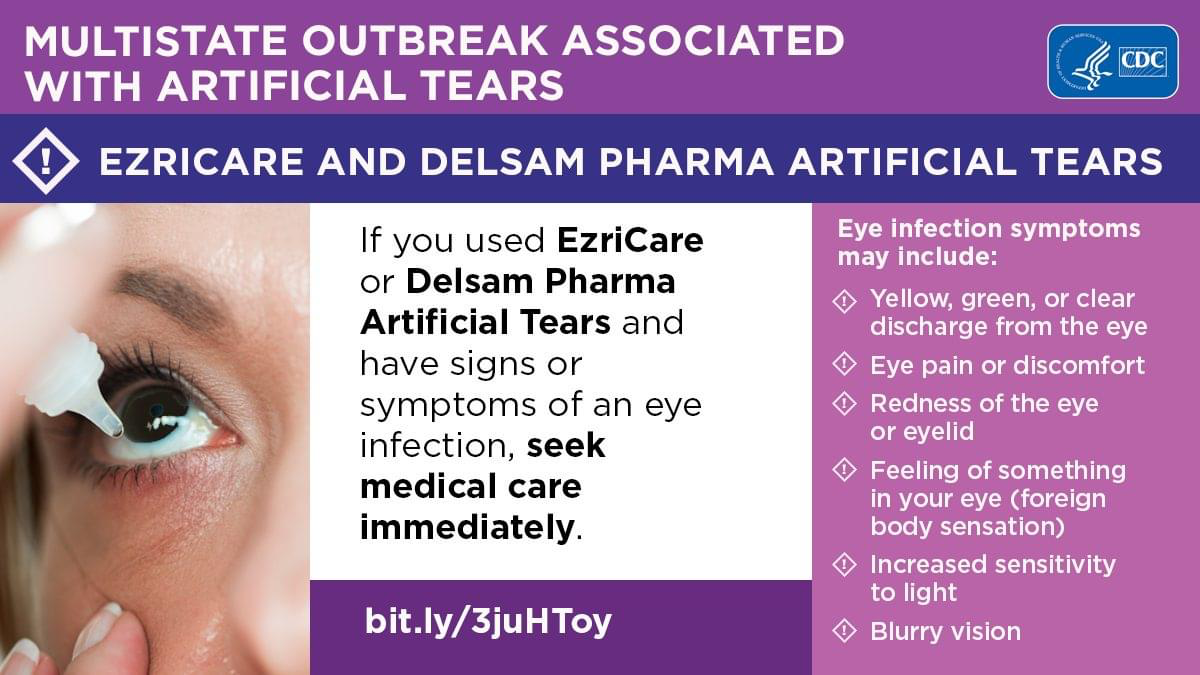 Multistate outbreak associated with artificial tears. Ezricare and Delsam Pharma Artificial Tears. If you used Ezricare or Delsam Pharma Artificial Tears and have signs or symptoms of an eye infection seek medical care immediately. 