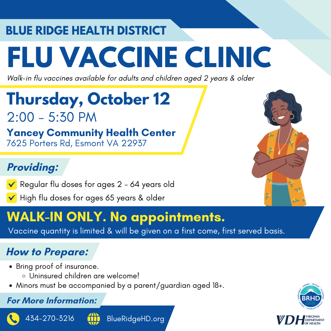 Flu vaccine clinic. Walk-in flu vaccines available for adults and children aged 2 years and older. Thursday, October 12 from 2:00-5:30 PM. Yancey Community Health Center. 7625 Porters Rd, Esmont VA 22937. Providing: regular flu doses for ages 2 - 64 years old and high flu doses for ages 65 years & older. Walk-in only. No appointments. Vaccine quantity is limited & will be given on a first come, first served basis. How to prepare: bring proof of insurance. Uninsured children are welcome! Minors must be accompanied by a parent/guardian aged 18+. For more information: 434-270-5216.