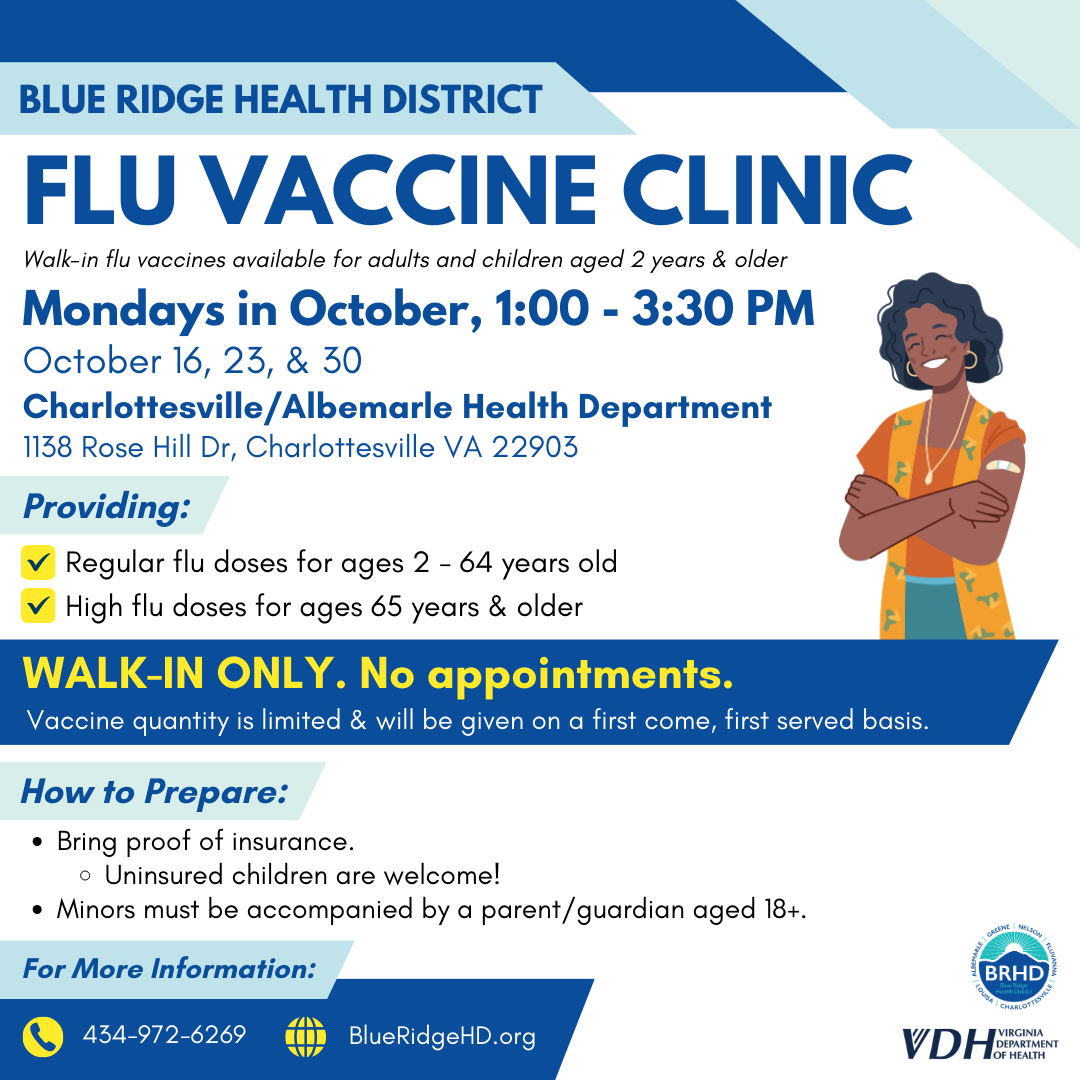 Flu vaccine clinic. Walk-in flu vaccines available for adults and children aged 2 years and older. Mondays in October, 1:00-3:30 PM. October 16, 23, & 30. Charlottesville/Albemarle Health Department. 1138 Rose Hill Dr, Charlottesville VA 22903. Providing: regular flu doses for ages 2 - 64 years old and high flu doses for ages 65 years & older. Walk-in only. No appointments. Vaccine quantity is limited & will be given on a first come, first served basis. How to prepare: bring proof of insurance. Uninsured children are welcome! Minors must be accompanied by a parent/guardian aged 18+. For more information: 434-972-6269.