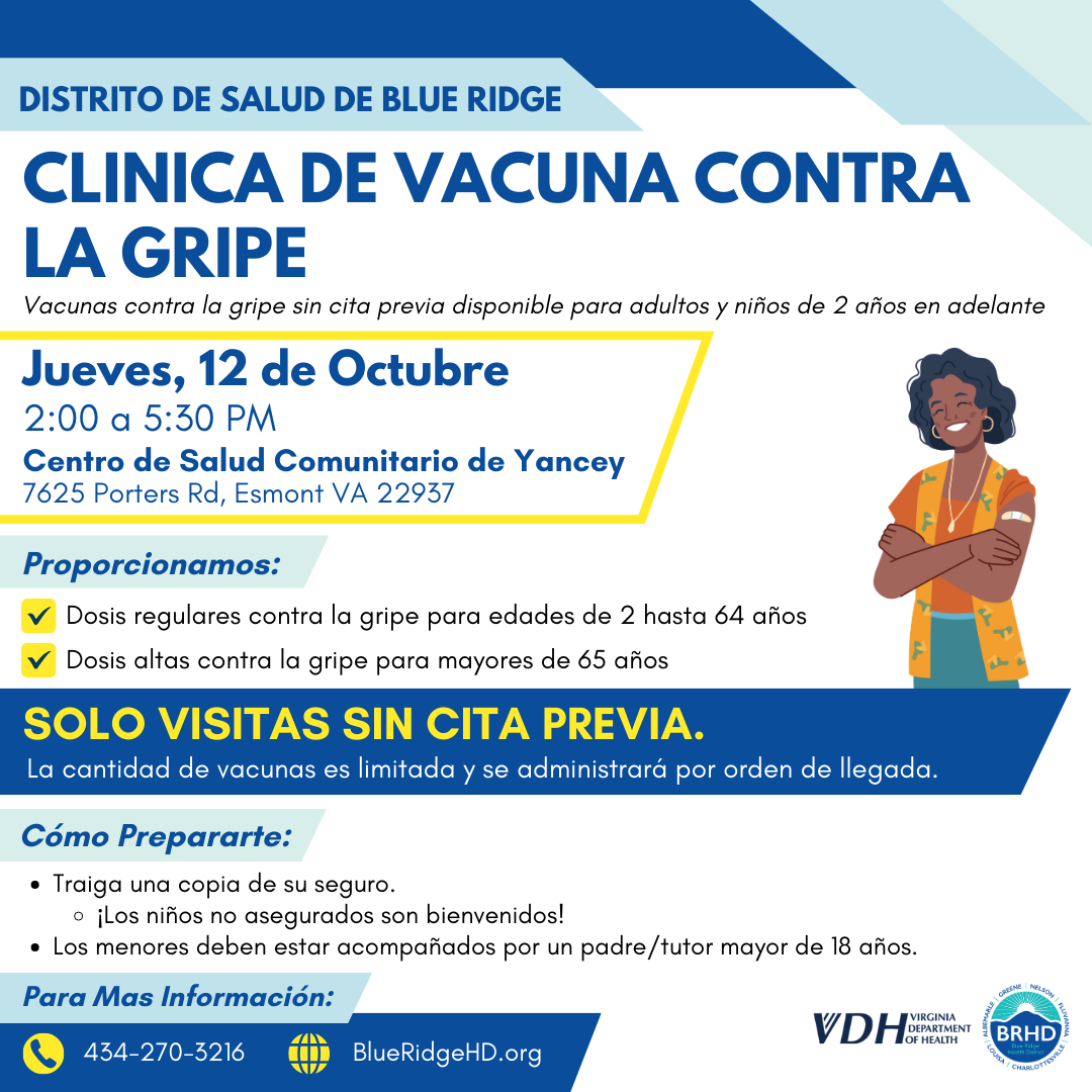 Clinica de Vacuna Contra la Gripe. Vacunas contra la gripe sin cita previa disponible para adultos y niños de 2 años en adelante. Jueves, 12 de Octubre de 2:00 a 5:30 PM. Centro de Salud Comunitario de Yancey. 7625 Porters Rd, Esmont VA 22937. Proporcionamos: dosis regulares contra la gripe para edades de 2 hasta 64 años y dosis altas contra la gripe para mayores de 65 años. Solo visitas sin cita previa. La cantidad de vacunas es limitada y se administrará por orden de llegada. Cómo Prepararte: traiga una copia de su seguro. ¡Los niños no asegurados son bienvenidos! Los menores deben estar acompañados por un padre/tutor mayor de 18 años. Para Mas Información: 434-270-5216. 