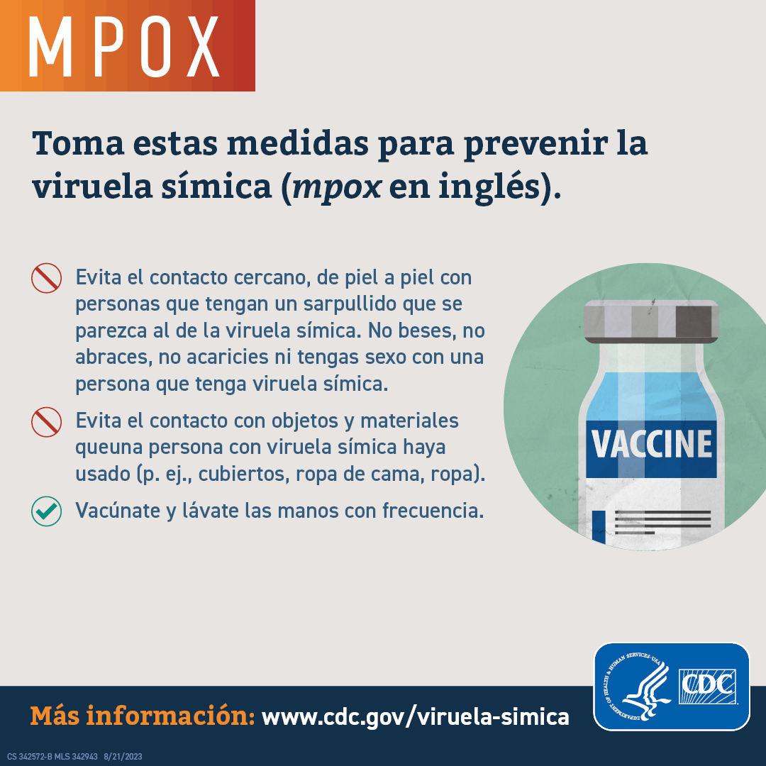 S: Toma estas medidas para prevenir la viruela símica (mpox en inglés). Evita el contacto cercano, de piel a piel con personas que tengan un sarpullido que se parezca al de la viruela símica. No beses, no abraces, no acaricies ni tengas sexo con una persona que tenga viruela símica. Evita el contacto con objetos y materiales queuna persona con viruela símica haya usado (p. ej., cubiertos, ropa de cama, ropa). Vacúnate y lávate les manos con frecuencia. 