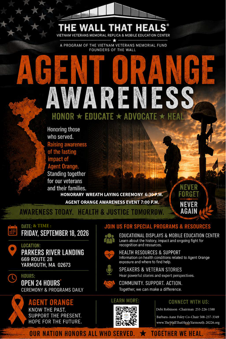 **Alt text:** Flyer for The Wall That Heals Agent Orange Awareness event, honoring veterans affected by Agent Orange and raising awareness of its lasting impact. The event is Friday, September 18, 2026, at Parker’s River Landing, 669 Route 28, Yarmouth, MA 02673. The honorary wreath-laying ceremony begins at 6:30 p.m., followed by the Agent Orange Awareness event at 7:00 p.m. The Wall That Heals is open 24 hours, with ceremonies and programs daily. Special programming includes educational displays and the Mobile Education Center, health resources and support, speakers and veteran stories, and opportunities for community engagement. The flyer features the Vietnam Veterans Memorial, a silhouetted service member, battlefield cross, orange map of Vietnam, and the messages “Never Forget, Never Again” and “Awareness Today. Health & Justice Tomorrow.” For more information, scan the QR code or visit **[www.TheWallThatHealsYarmouth-2026.org](http://www.TheWallThatHealsYarmouth-2026.org)**. Contact Debi Robinson at **253-226-1588** or Barbara-Anne Foley at **508-237-3349**.