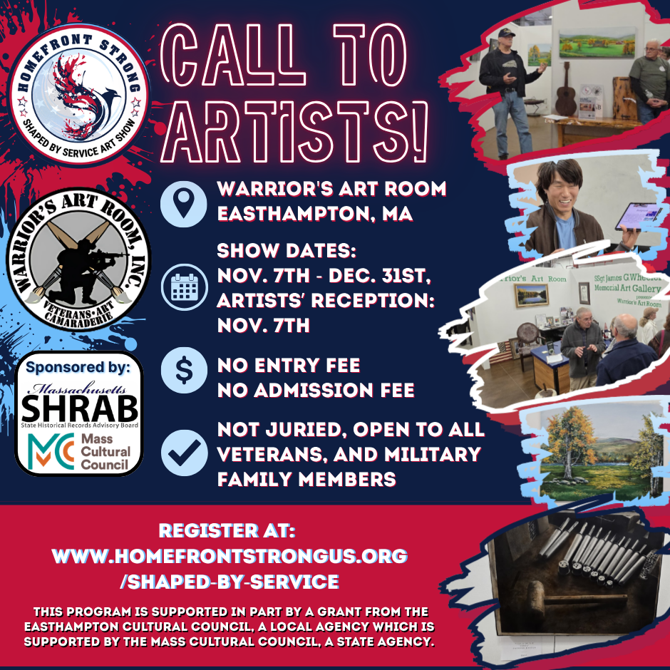 **Alt text:** Dark blue, red, and light blue “Call to Artists!” flyer for the HomeFront Strong “Shaped by Service” art show at Warrior’s Art Room in Easthampton, Massachusetts. Show dates are November 7 through December 31, with an artists’ reception on November 7. There is no entry fee or admission fee. The show is not juried and is open to all veterans and military family members. Registration is available at HomeFrontStrongUS.org/Shaped-by-Service. The flyer includes HomeFront Strong and Warrior’s Art Room logos; sponsor logos for the Massachusetts State Historical Records Advisory Board and Mass Cultural Council; and photos of artists, gallery visitors, paintings, and art materials. A note states that the program is supported in part by a grant from the Easthampton Cultural Council, which is supported by the Mass Cultural Council.
