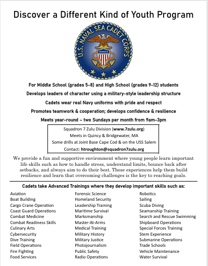 **Alt text:** Flyer for the U.S. Naval Sea Cadet Corps, Squadron 7 Zulu Division, offering a year-round youth program for middle school students in grades 5–8 and high school students in grades 9–12. The military-style leadership program develops leadership, teamwork, cooperation, confidence, and resilience, with cadets wearing Navy uniforms. Meetings are held two Sundays per month from 9:00 a.m.–3:00 p.m. at Quincy & Bridgewater, MA. Activities and advanced training include aviation, boat building, Coast Guard operations, cybersecurity, firefighting, forensic science, homeland security, medical training, robotics, sailing, scuba diving, search and rescue swimming, and more. Some drills are held at Joint Base Cape Cod and aboard the USS Salem. For more information, visit **[www.7Zulu.org](https://www.7Zulu.org)** or contact **[throughton@squadron7zulu.org](mailto:throughton@squadron7zulu.org)**.