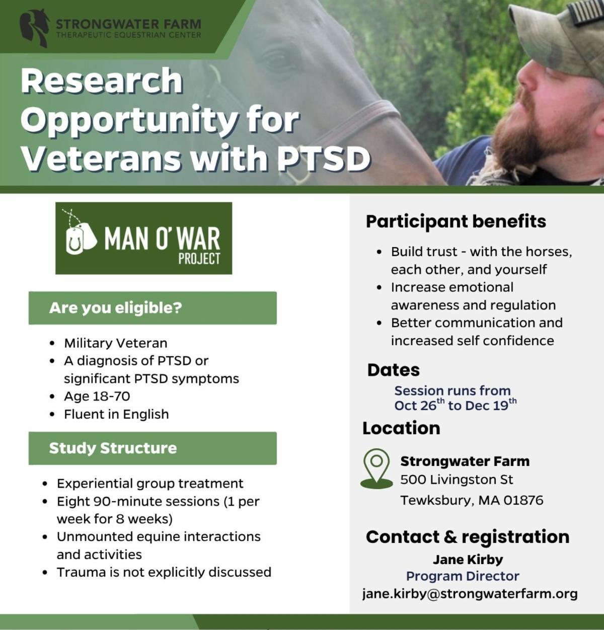 **Alt text:** Flyer from Strongwater Farm Therapeutic Equestrian Center promoting a Man O’ War Project research opportunity for veterans with PTSD. Eligible participants are military veterans ages 18–70 who are fluent in English and have a PTSD diagnosis or significant PTSD symptoms. The study consists of eight weekly 90-minute experiential group treatment sessions featuring unmounted interactions and activities with horses; trauma is not explicitly discussed. Potential benefits include building trust, increasing emotional awareness and regulation, improving communication, and increasing self-confidence. Sessions run October 26 through December 19 at Strongwater Farm, 500 Livingston Street, Tewksbury, MA 01876. For registration or information, contact Program Director Jane Kirby at **[jane.kirby@strongwaterfarm.org](mailto:jane.kirby@strongwaterfarm.org)**. The flyer features a background photo of a veteran interacting with a horse.