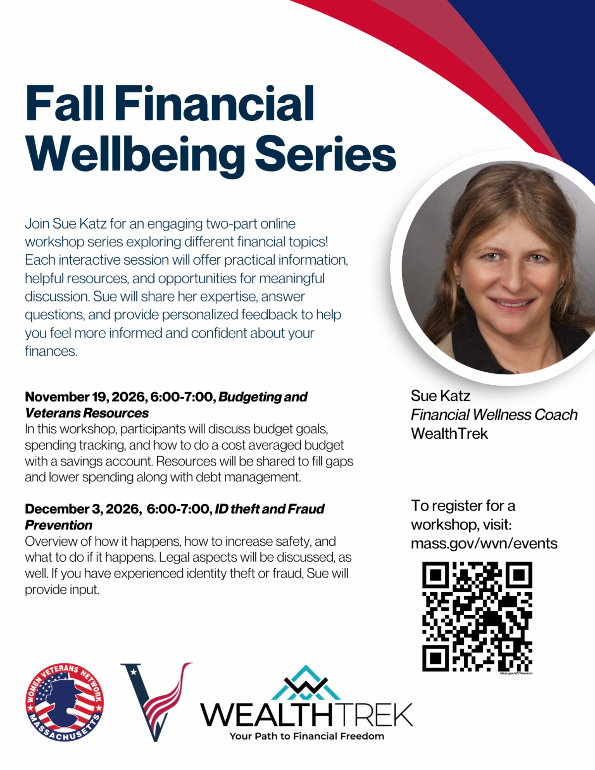 White, navy blue, and red flyer promoting the Fall Financial Wellbeing Series, a two-part virtual workshop hosted by the Massachusetts Women Veterans Network and led by Sue Katz, Financial Wellness Coach at WealthTrek. The first workshop, Budgeting and Veterans Resources, takes place Thursday, November 19, 2026, from 6:00 PM to 7:00 PM and covers budgeting goals, spending tracking, savings strategies, debt management, and available veterans' resources. The second workshop, ID Theft and Fraud Prevention, takes place Thursday, December 3, 2026, from 6:00 PM to 7:00 PM and addresses identity theft, fraud prevention, personal safety, legal considerations, and steps to take if fraud occurs. Both interactive online sessions offer practical financial guidance, helpful resources, personalized feedback, and opportunities for questions and discussion. The flyer features a photograph of Sue Katz, a registration QR code, and logos for the Massachusetts Women Veterans Network and WealthTrek.  Registration URL: [https://mass.gov/wvn/events](https://mass.gov/wvn/events) 