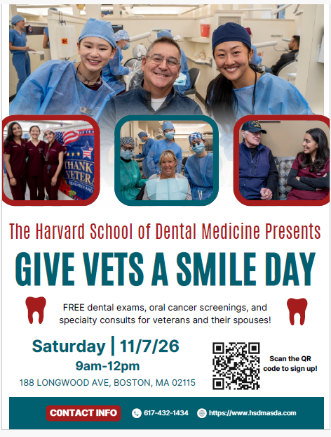White, red, and teal flyer promoting Give Vets a Smile Day, presented by the Harvard School of Dental Medicine, on Saturday, November 7, 2026, from 9:00 AM to 12:00 PM at 188 Longwood Avenue, Boston, MA 02115. The event offers free dental exams, oral cancer screenings, and specialty dental consultations for veterans and their spouses. The flyer features photographs of veterans, dental professionals, and patients receiving care, highlighting the importance of oral health and supporting those who served. Registration is available through a QR code. For more information, call 617-432-1434 or visit [https://www.hsdmasda.com](https://www.hsdmasda.com).  QR Code Registration URL: [https://qrln.org/JrQbY](https://qrln.org/JrQbY)  