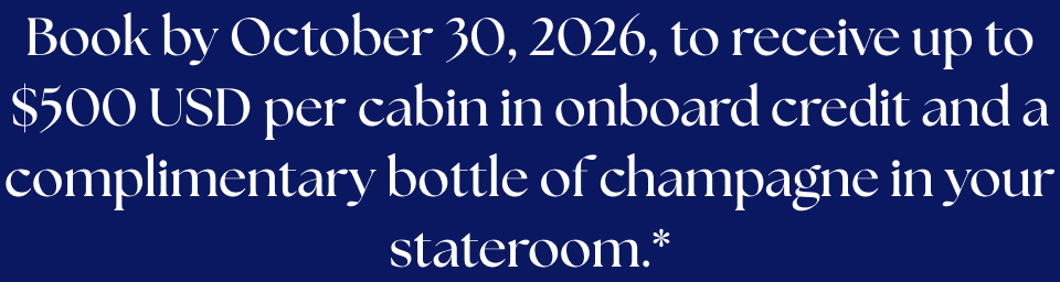 Book by October 30, 2026, to receive up to $600 CAD per cabin in onboard credit and a complimentary bottle of champagne in your stateroom.*