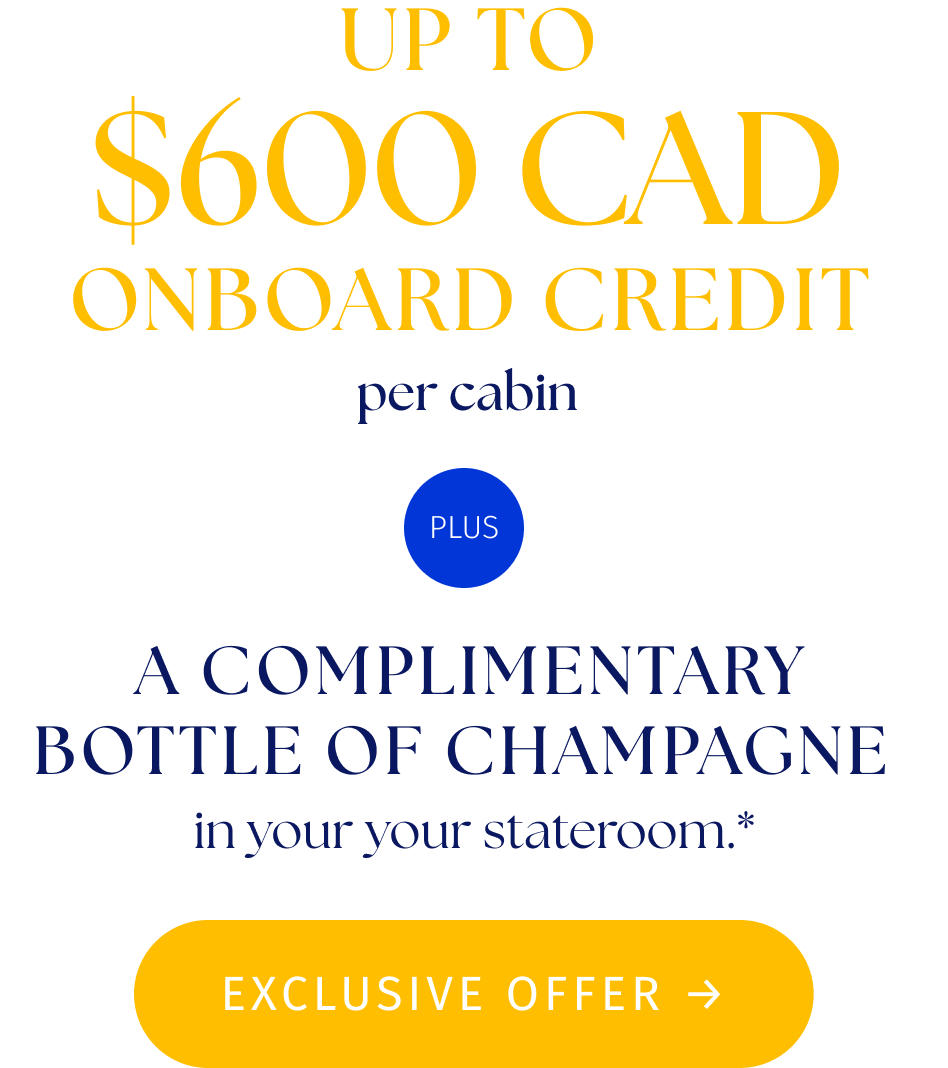 up to $600 CAD onboard Credit per cabin plus, a complimentarybottle of Champagne in your your stateroom.*. Exclisive offer button