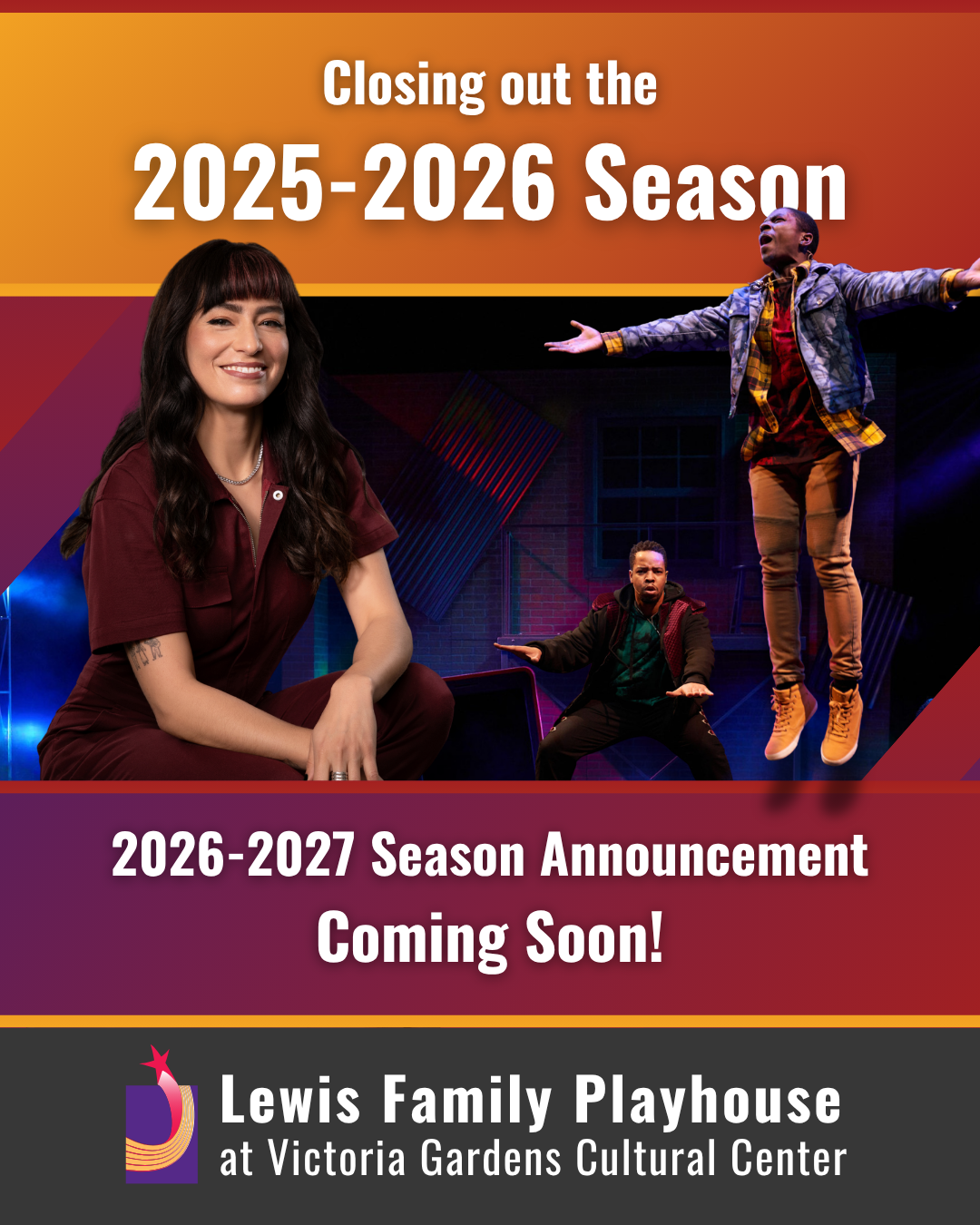 Promotion Graphic: A promotional collage featuring theatrical performers onstage in dynamic poses against colorful set lighting. At the top, text reads “Closing out the 2025–2026 Season.” In the center, a performer wearing a vibrant outfit is shown mid‑air with arms extended, while two additional performers are positioned in front of a stylized stage backdrop. Below, text announces the “2026–2027 Season Announcement.” At the bottom, the Lewis Family Playhouse at Victoria Gardens Cultural Center logo and name are displayed on a dark background with purple and gold accents.