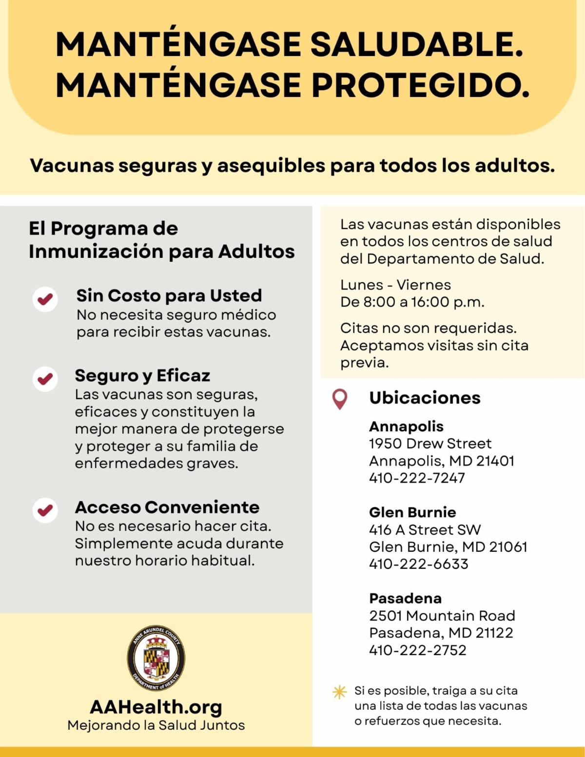 The Adult Immunization Program offers free vaccines for adults. Walk ins welcome. Appointments preferred. Monday thru Friday, 8 am to 4 pm at 1950 Drew ST. Annapolis 4102227247. 416 A ST SW. Glen Burnie 4102226633. 2501 Mountain RD. Pasadena 4102222752.