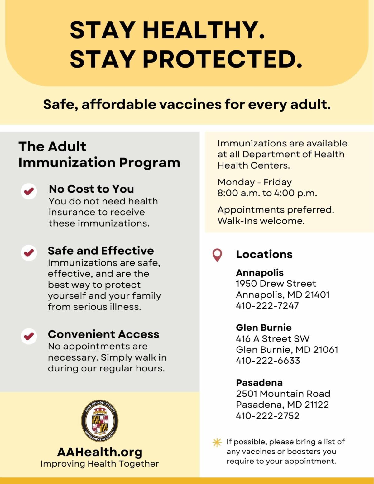 The Adult Immunization Program offers free vaccines for adults. Walk ins welcome. Appointments preferred. Monday thru Friday, 8 am to 4 pm at 1950 Drew ST. Annapolis 4102227247. 416 A ST SW. Glen Burnie 4102226633. 2501 Mountain RD. Pasadena 4102222752.