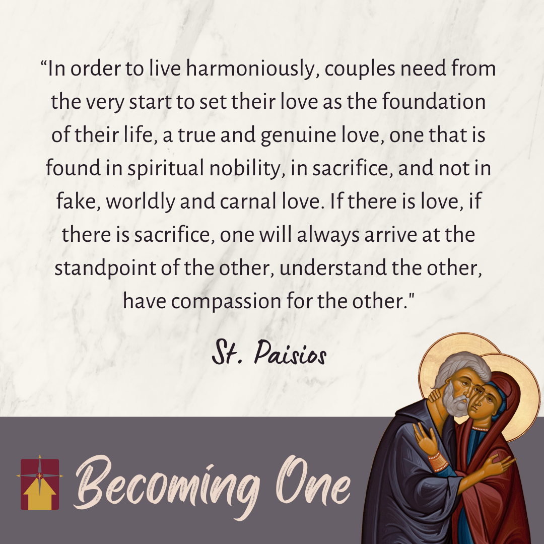 "In order to live harmoniously, couples need from the very start to set their love as the foundation of their life, a true and genuine love, one that is found in spiritual mobility, in sacrifice, and not in fake, worldly and carnal love. If there is love, if there is sacrifice, one will always arrive at the standpoint of the other, understand the other, have compassion for the other." - Quote from St. Paisios