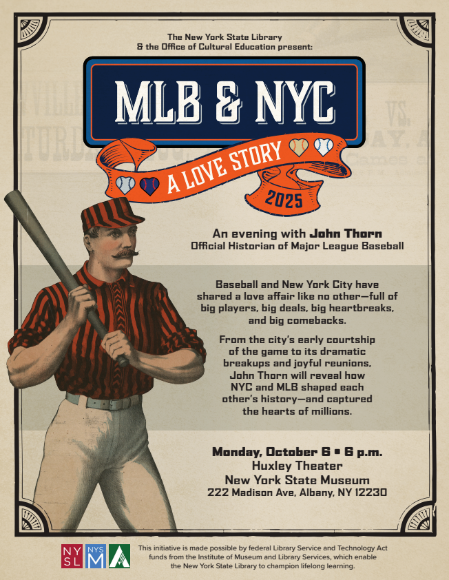 Illustration of an old-fashioned baseball player with bat over his shoulder. Text overlay - MLB & NYC - A Love Story - 2025 - An evening with Major League Baseball's Official Historian John Thorn. NYS Library - NYS Archives - NYS Museum. This initiative is made possible by federal Library Service and Technology Act funds from the Institute of Museum and Library Services which enable the New York State Library to champion lifelong learning.