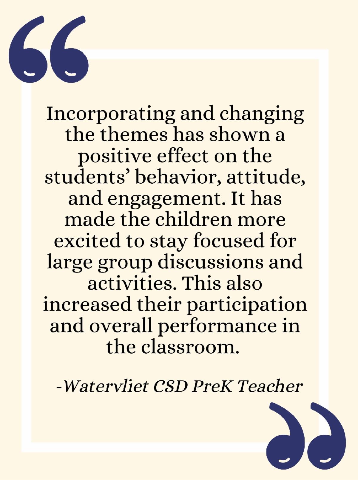 Incorporating and changing the themes has shown a positive effect on the students behavior attitude and engagement. It has made the children more excited to stay focused for large group discussions and activities This also increased their participation