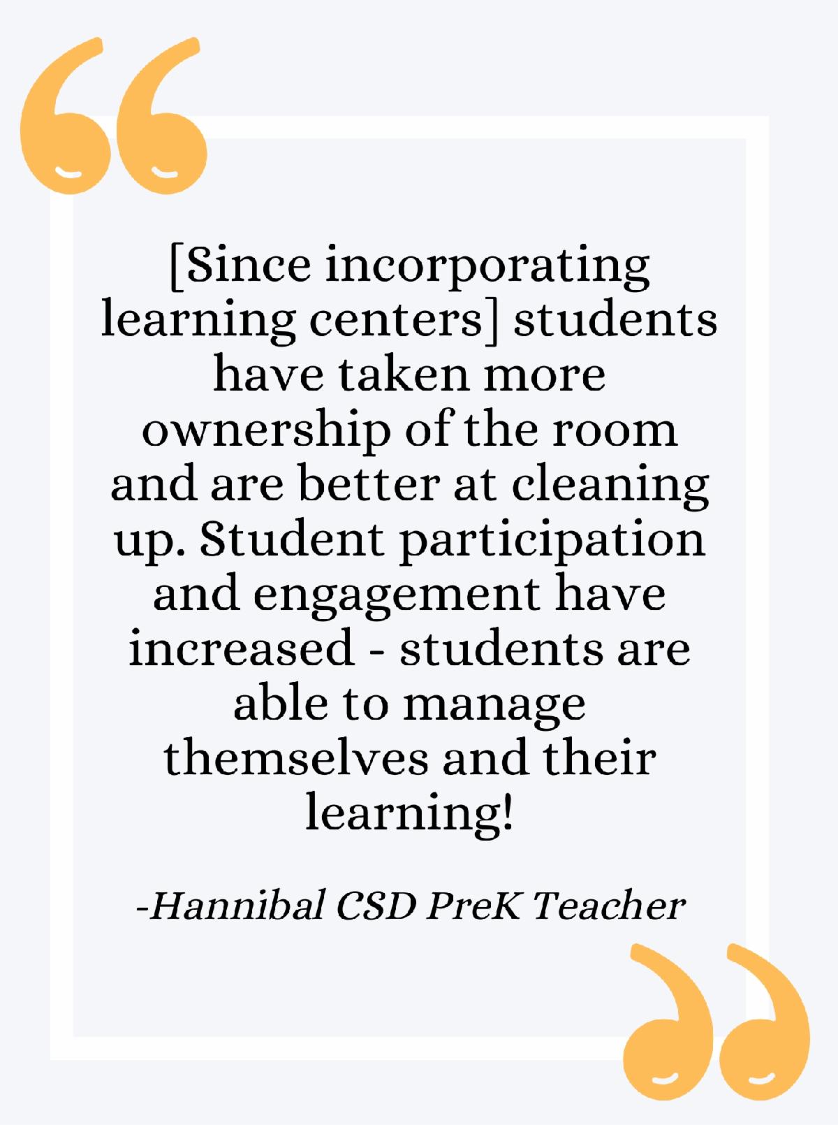 Quote - Since incorporating learning centers students have taken more ownership of the room and are better at cleaning up. Student participation and engagement have increased - students are able to manage themselves and their learning!