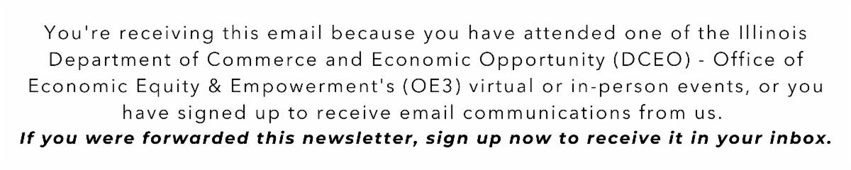 You're receiving this email because you have attended one of the Illinois Department of Commerce and Economic Opportunity (DCEO) - Office of Economic Equity & Empowerment's (OE3) virtual or in-person events, or you have signed up to receive email communications from us. If you were forwarded this newsletter, sign up now to receive it in your inbox.