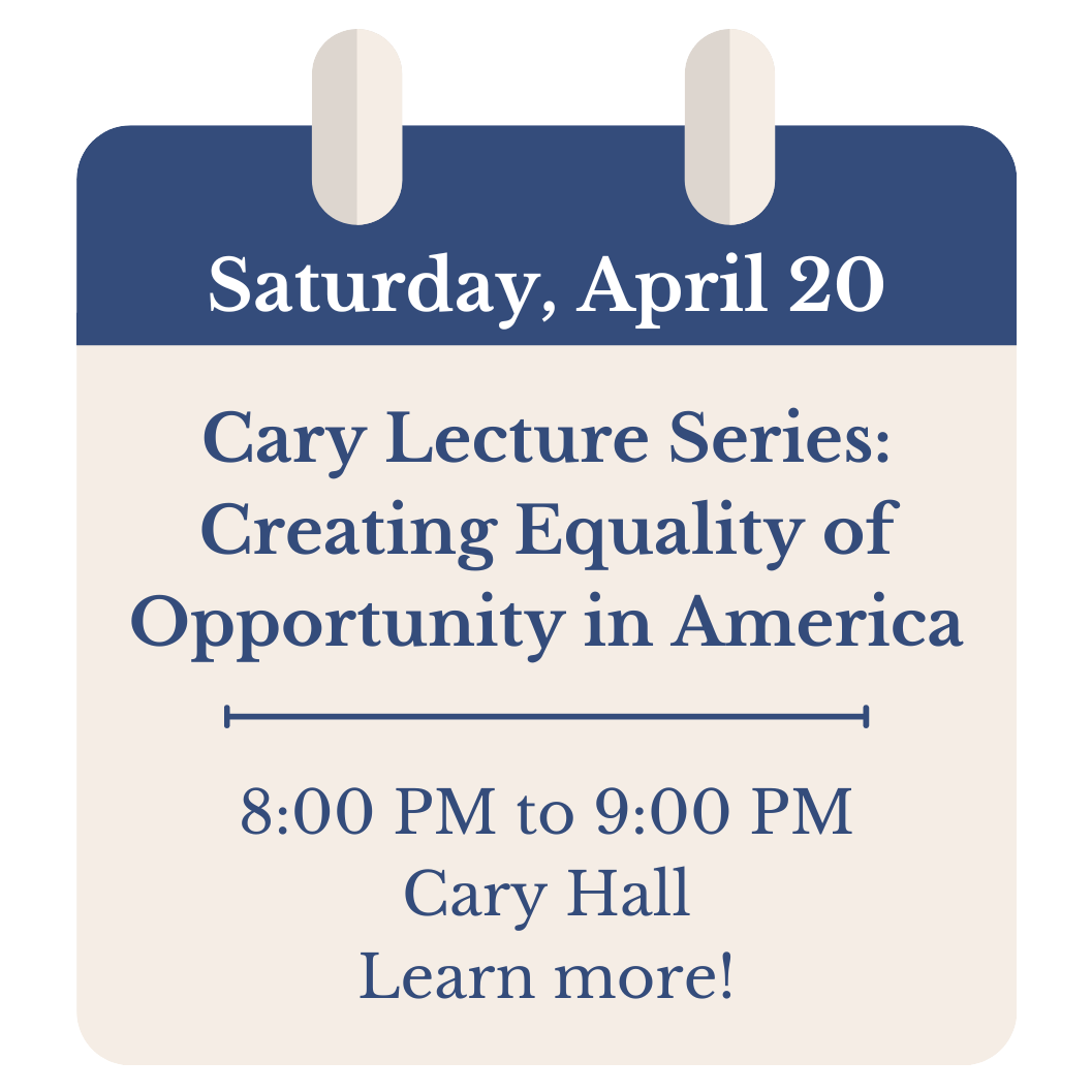 Saturday, April 20. Cary Lecture Series: Creating Equality of Opportunity in America. 8:00 PM to 9:00 PM. Cary Hall. Click to learn more!