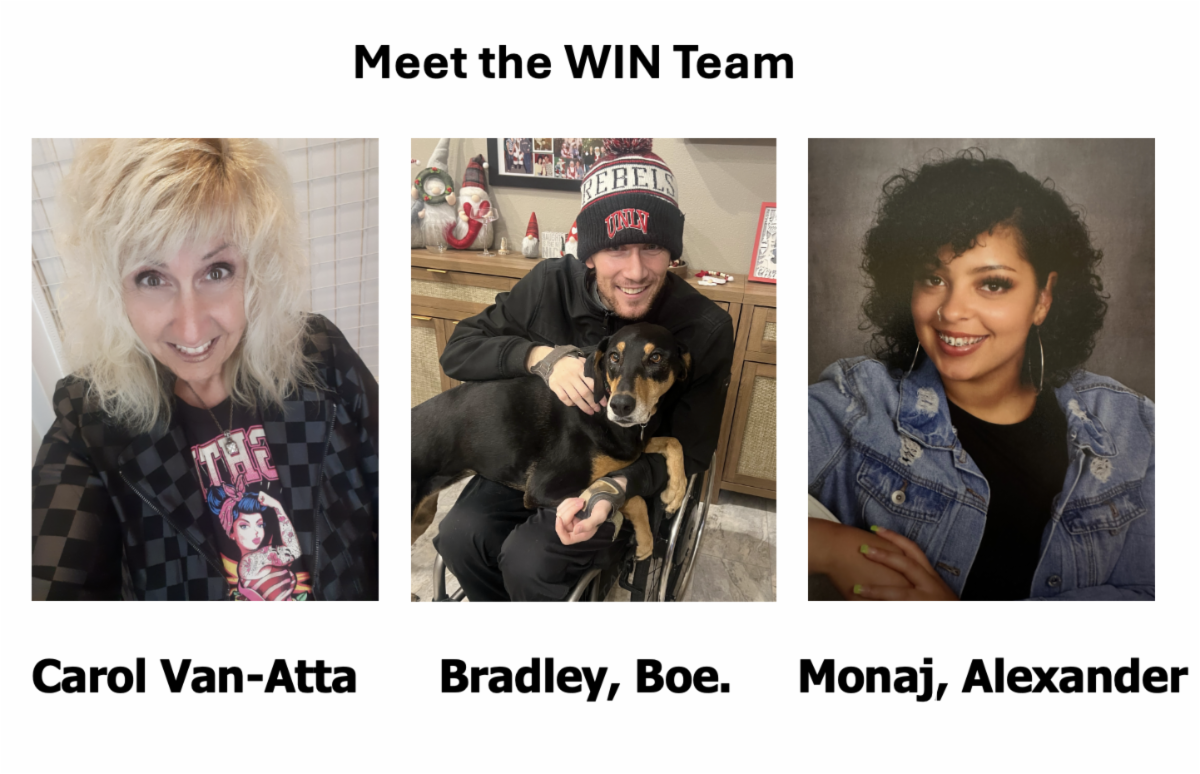 Meet the WIN Team: three images next to each other. First image is a smiling woman with blonde hair a black and grey checkered jacket and a Rosie the Riveter shirt on, under her picture is her name Carol Van-Atta, the next image is a smiling man in a wheelchair with a dog over his lap, he is wearing a UNLV beanie, under his picture is the name Bradley Boe, the next image is a smiling young woman with dark hair and braces, she is wearing a light blue denim jacket, under her picture is the name Monaj Alexander