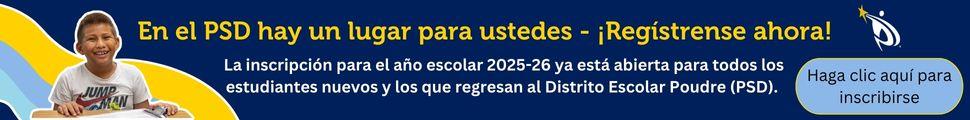 En el PSD hay un lugar para ustedes – ¡Regístrense ahora!  La inscripción para el año escolar 2025-26 ya está abierta para todos los estudiantes nuevos y los que regresan al Distrito Escolar Poudre (PSD). Hagan clic aquí para inscribirse.