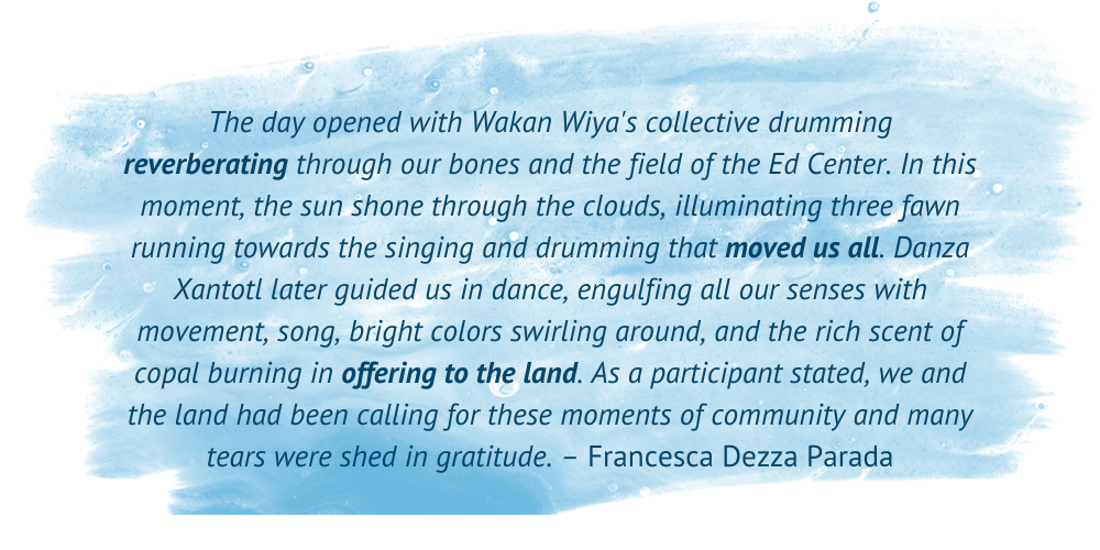 A blue watercolor brushstroke serves as the background for a quote reading: "The day opened with Wakan Wiya's collective drumming reverberating through our bones and the field of the Ed Center. In this moment, the sun shone through the clouds, illuminating three fawn running towards the singing and drumming that moved us all. Danza Xantotl later guided us in dance, engulfing all our senses with movement, song, bright colors swirling around, and the rich scent of copal burning in offering to the land. As a participant stated, we and the land had been calling for these moments of community and many tears were shed in gratitude. - Francesca Dezza Parada"