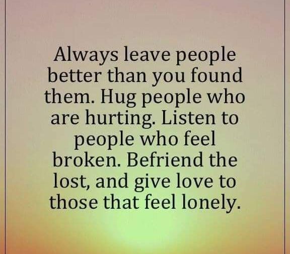 Always leave people better than you found them. Hug people who are hurting. Listen to people who feel broken. Befriend the lost, and give love to those that feel lonely.