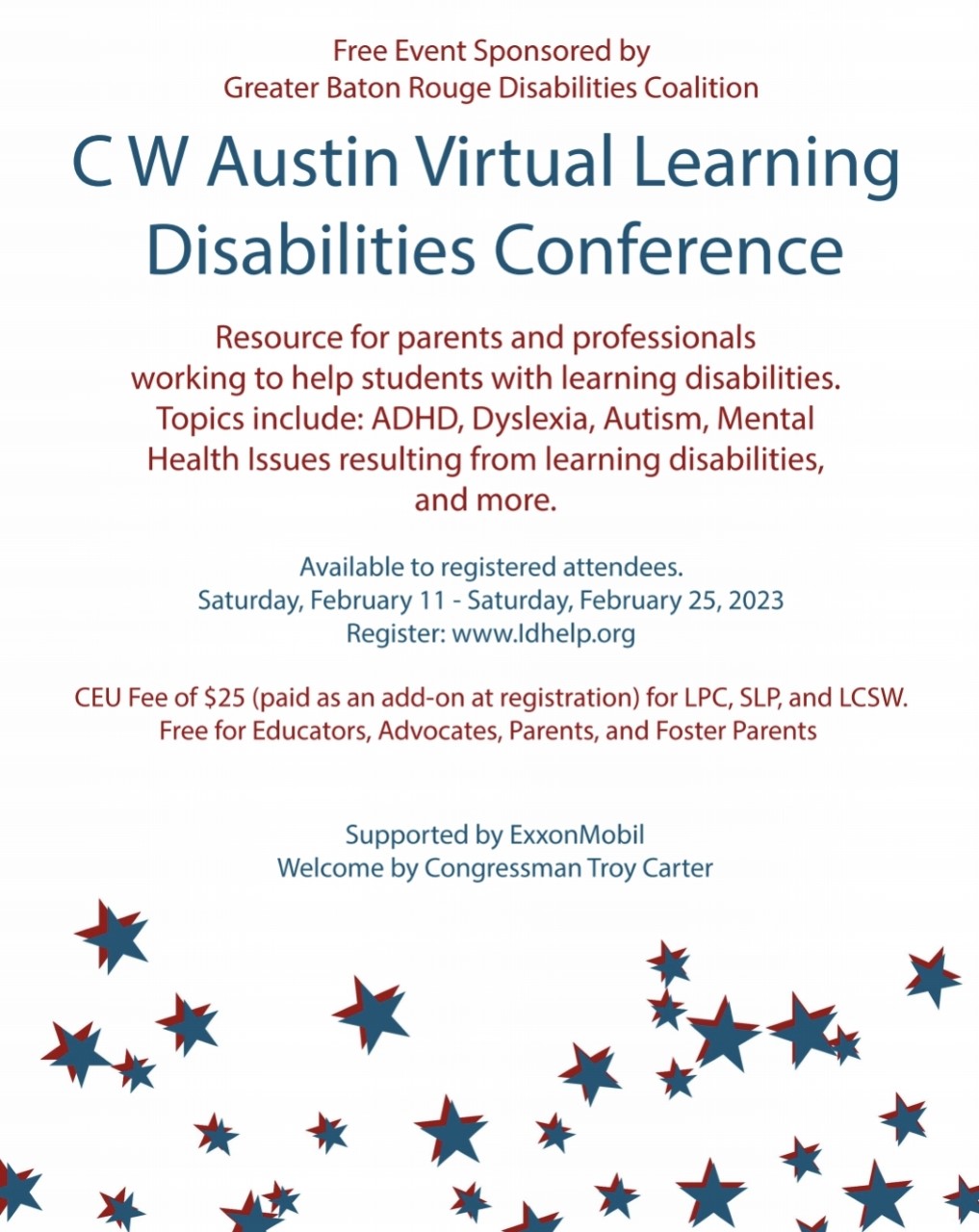 Free Event Sponsored by Greater Baton Rouge Disabilities Coalition. C W Austin Virtual Learning Disabilities Conference. Resource for parents and professionals working to help students with learning disabilities. Topics include: ADHD, Dyslexia, Autism, Mental Health Issues resulting from learning disabilities and more. Available to registered attendees. Saturday, February 11 - Saturday, February 25, 2023. Register: ww.ldhelp.org. CEU Fee of $25 (paid as an add-on at registration) for LPC, SLP, and LCSW. Free for Educators, Advocates, Parents, and Foster Parents. Supported by ExxonMobil. Welcome by Congressman Troy Carter.