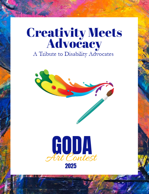Picture is of the GODA art contest awards flyer with a collage of color in the background a white rectangle on top with the words Creativity Meets Advocacy a tribute to disability advocates with a paint brush in the middle and a swoosh of paint coming from the tip at the bottom read the words GODA art contest 2025