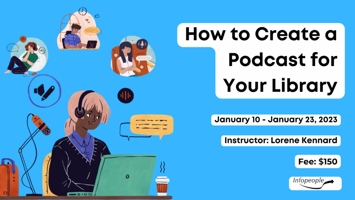 How to Create a Podcast for Your Library- an Infopeople Course. January 10 to January 23, 2023. Instructor: Lorene Kennard. Fee: $150. An illustration of a woman working on her computer next to a studio microphone. Above her are three smaller illustrations of people listening to podcasts.