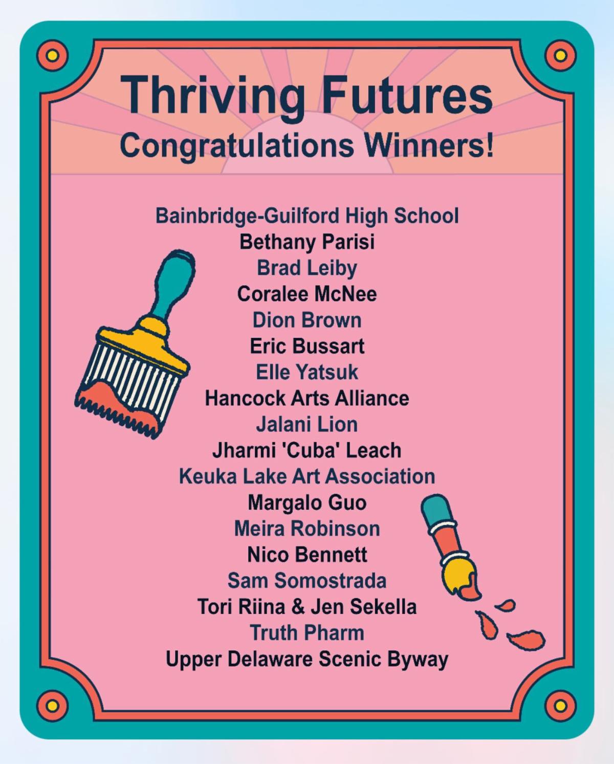 Illustrations of paint brushes with text "Thriving Futures: Congratulations winners! Bainbridge-Guilford High School, Bethany Parisi, Brad Leiby, Coralee McNee, Dion Brown, Eric Bussart, Elle Yatsuk, Hancock Arts Alliance, Jalani Lion, Jharmi 'Cuba' Leach, Keuka Lake Art Association, Margalo Guo, Meira Robinson, Nico Bennett, Sam Somostrada, Tori Riina & Jen Sekella, Truth Pharm, Upper Delaware Scenic Byway."